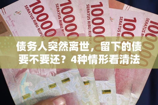 济南债务人突然离世，留下的债要不要还？4种情形看清法律判决